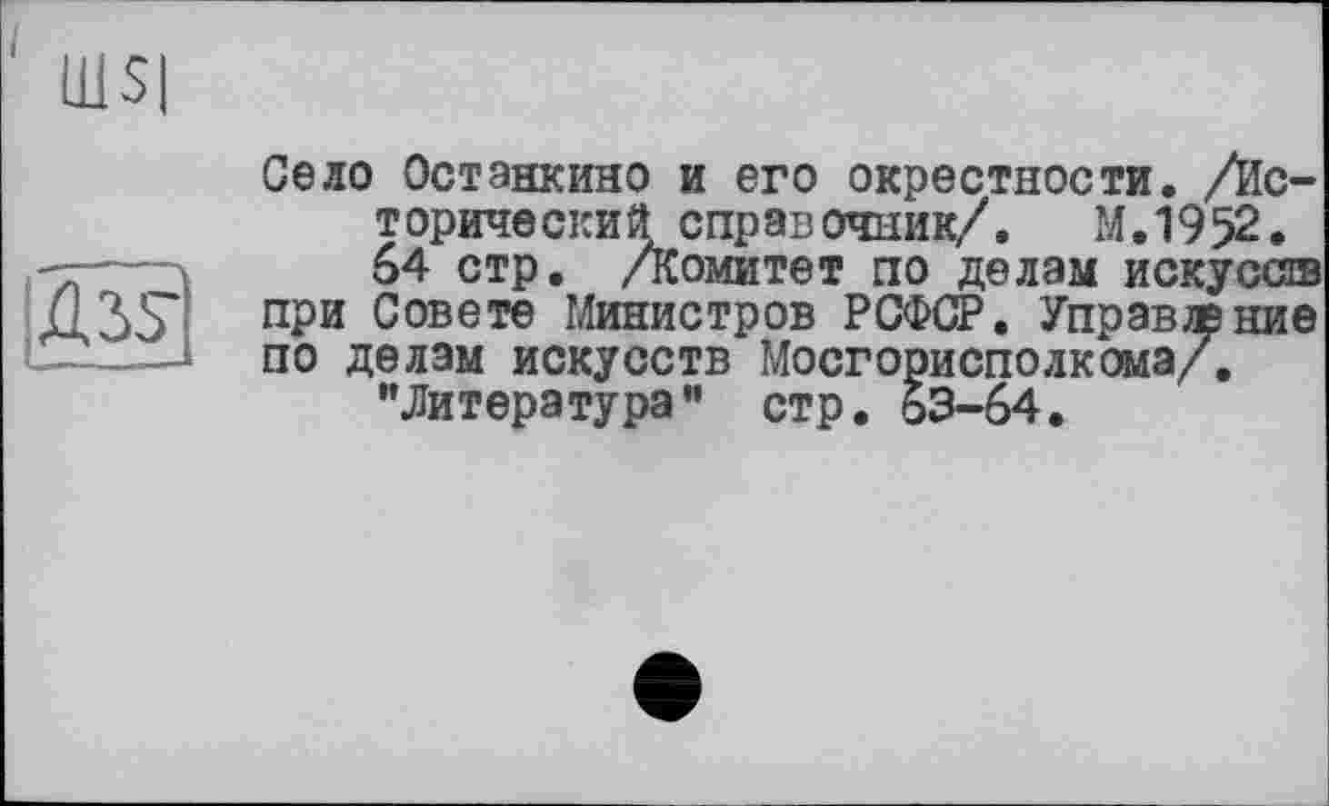 ﻿‘ Ш$|
А ЗУ
Село Останкино и его окрестности. /Ис-т орический справ очник/.	М. 1952.
64 стр. Аомитет по делам искусов при Совете Министров РСФСР. Управление по делам искусств Мосгорисполкома/. "Литература” стр. 63-64.